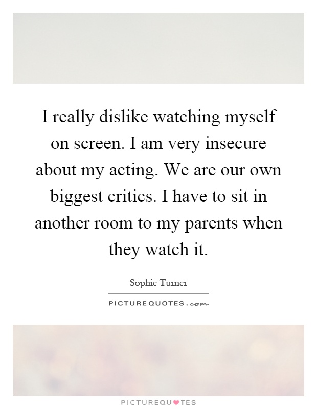 I really dislike watching myself on screen. I am very insecure about my acting. We are our own biggest critics. I have to sit in another room to my parents when they watch it Picture Quote #1