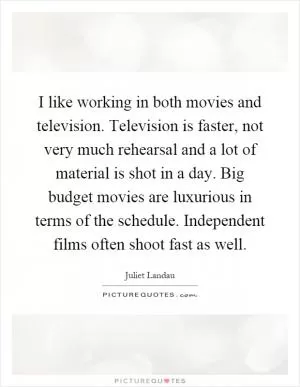 I like working in both movies and television. Television is faster, not very much rehearsal and a lot of material is shot in a day. Big budget movies are luxurious in terms of the schedule. Independent films often shoot fast as well Picture Quote #1