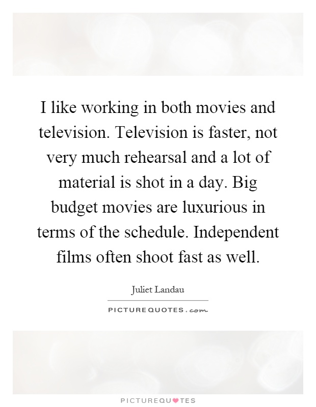 I like working in both movies and television. Television is faster, not very much rehearsal and a lot of material is shot in a day. Big budget movies are luxurious in terms of the schedule. Independent films often shoot fast as well Picture Quote #1