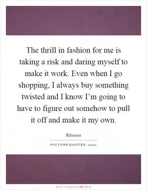 The thrill in fashion for me is taking a risk and daring myself to make it work. Even when I go shopping, I always buy something twisted and I know I’m going to have to figure out somehow to pull it off and make it my own Picture Quote #1