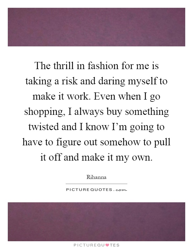 The thrill in fashion for me is taking a risk and daring myself to make it work. Even when I go shopping, I always buy something twisted and I know I'm going to have to figure out somehow to pull it off and make it my own Picture Quote #1
