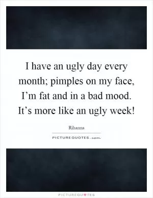 I have an ugly day every month; pimples on my face, I’m fat and in a bad mood. It’s more like an ugly week! Picture Quote #1