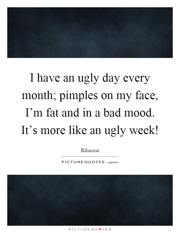 I have an ugly day every month; pimples on my face, I'm fat and in a bad mood. It's more like an ugly week! Picture Quote #1