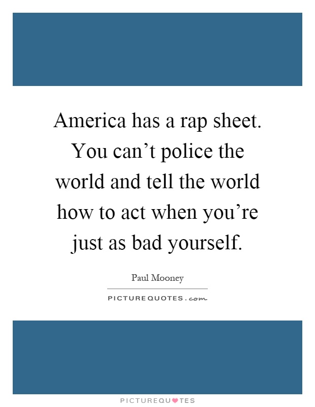 America has a rap sheet. You can't police the world and tell the world how to act when you're just as bad yourself Picture Quote #1