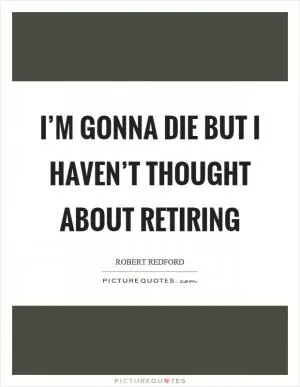 I’m gonna die but I haven’t thought about retiring Picture Quote #1