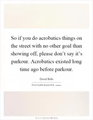So if you do acrobatics things on the street with no other goal than showing off, please don’t say it’s parkour. Acrobatics existed long time ago before parkour Picture Quote #1