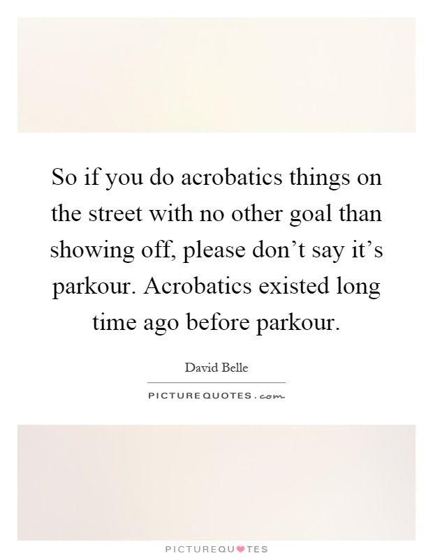 So if you do acrobatics things on the street with no other goal than showing off, please don't say it's parkour. Acrobatics existed long time ago before parkour Picture Quote #1