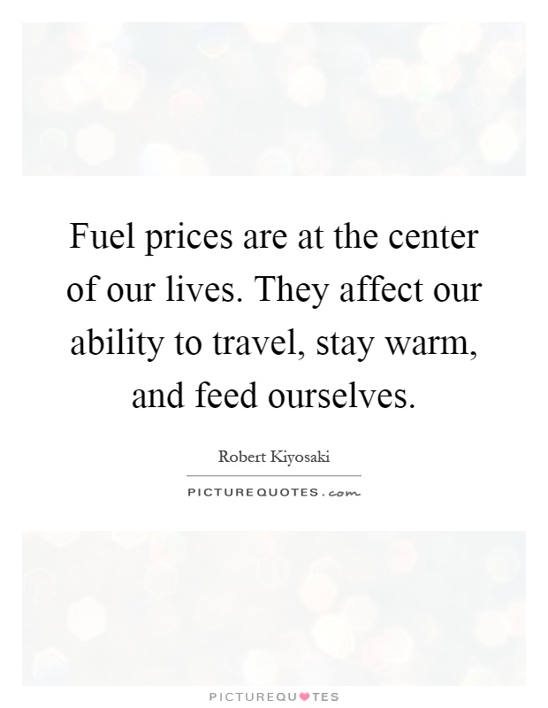 Fuel prices are at the center of our lives. They affect our ability to travel, stay warm, and feed ourselves Picture Quote #1