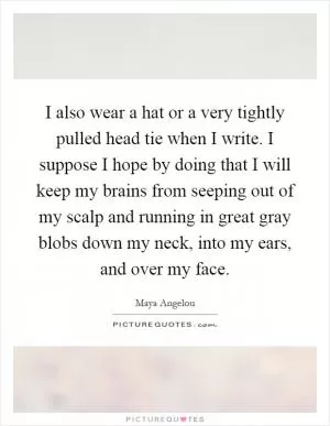 I also wear a hat or a very tightly pulled head tie when I write. I suppose I hope by doing that I will keep my brains from seeping out of my scalp and running in great gray blobs down my neck, into my ears, and over my face Picture Quote #1