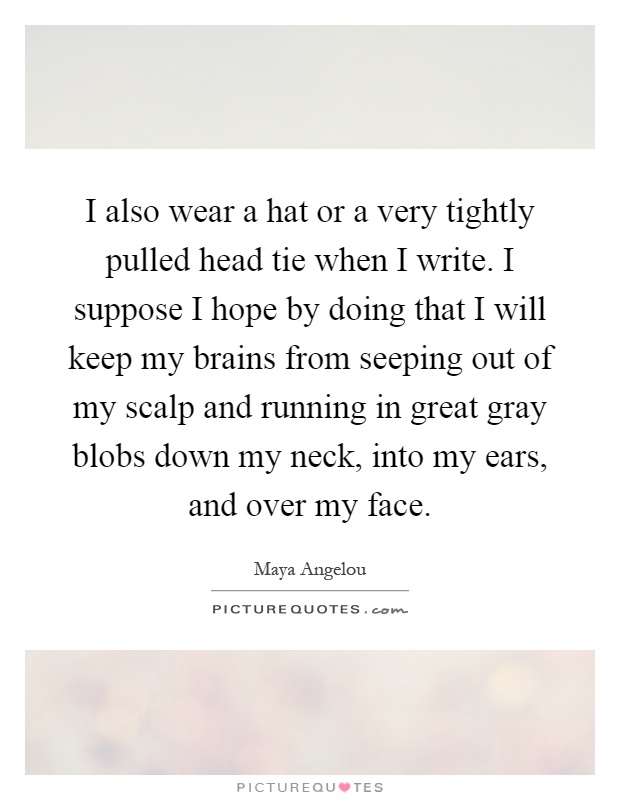 I also wear a hat or a very tightly pulled head tie when I write. I suppose I hope by doing that I will keep my brains from seeping out of my scalp and running in great gray blobs down my neck, into my ears, and over my face Picture Quote #1