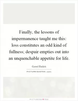 Finally, the lessons of impermanence taught me this: loss constitutes an odd kind of fullness; despair empties out into an unquenchable appetite for life Picture Quote #1