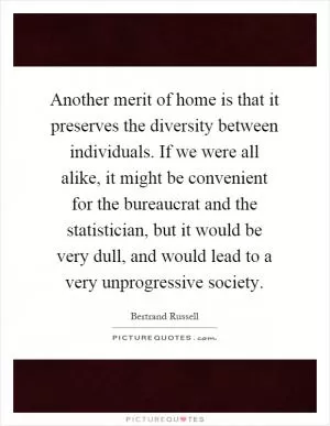 Another merit of home is that it preserves the diversity between individuals. If we were all alike, it might be convenient for the bureaucrat and the statistician, but it would be very dull, and would lead to a very unprogressive society Picture Quote #1