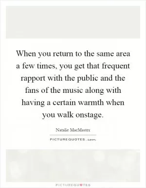 When you return to the same area a few times, you get that frequent rapport with the public and the fans of the music along with having a certain warmth when you walk onstage Picture Quote #1