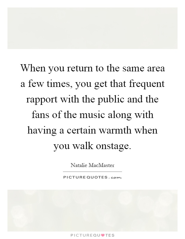 When you return to the same area a few times, you get that frequent rapport with the public and the fans of the music along with having a certain warmth when you walk onstage Picture Quote #1