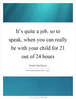 It’s quite a job, so to speak, when you can really be with your child for 21 out of 24 hours Picture Quote #1