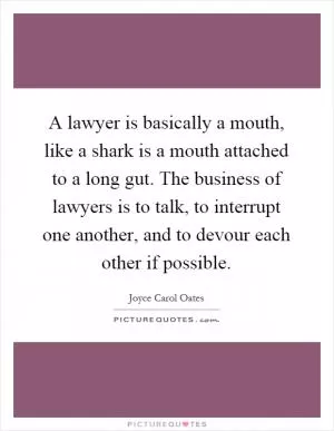 A lawyer is basically a mouth, like a shark is a mouth attached to a long gut. The business of lawyers is to talk, to interrupt one another, and to devour each other if possible Picture Quote #1