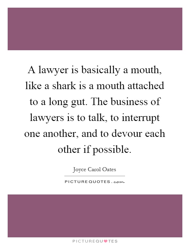 A lawyer is basically a mouth, like a shark is a mouth attached to a long gut. The business of lawyers is to talk, to interrupt one another, and to devour each other if possible Picture Quote #1