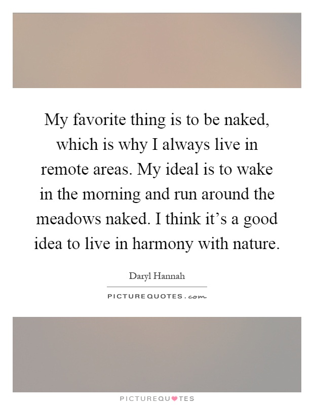 My favorite thing is to be naked, which is why I always live in remote areas. My ideal is to wake in the morning and run around the meadows naked. I think it's a good idea to live in harmony with nature Picture Quote #1