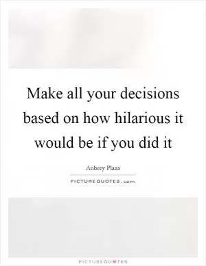 Make all your decisions based on how hilarious it would be if you did it Picture Quote #1