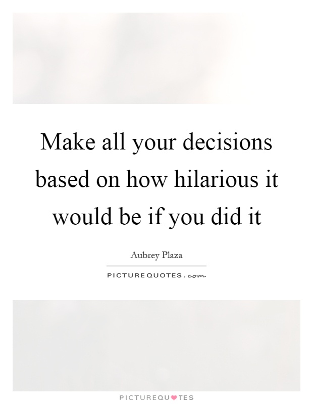 Make all your decisions based on how hilarious it would be if you did it Picture Quote #1
