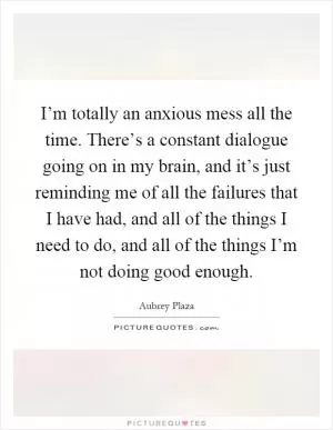 I’m totally an anxious mess all the time. There’s a constant dialogue going on in my brain, and it’s just reminding me of all the failures that I have had, and all of the things I need to do, and all of the things I’m not doing good enough Picture Quote #1