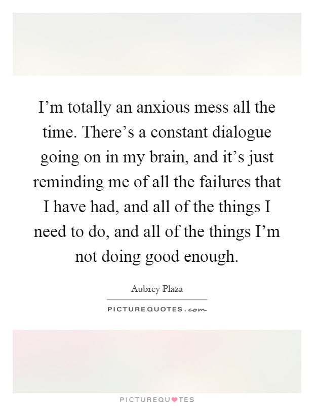 I'm totally an anxious mess all the time. There's a constant dialogue going on in my brain, and it's just reminding me of all the failures that I have had, and all of the things I need to do, and all of the things I'm not doing good enough Picture Quote #1