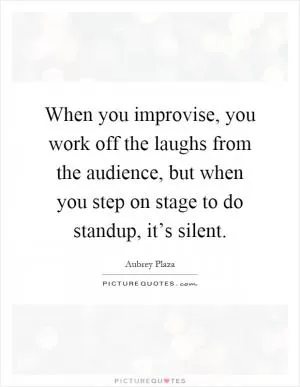 When you improvise, you work off the laughs from the audience, but when you step on stage to do standup, it’s silent Picture Quote #1