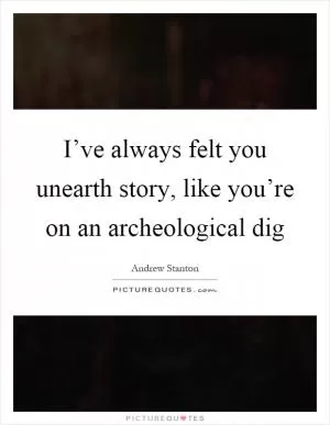 I’ve always felt you unearth story, like you’re on an archeological dig Picture Quote #1