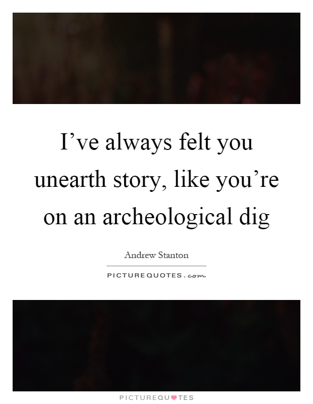 I've always felt you unearth story, like you're on an archeological dig Picture Quote #1