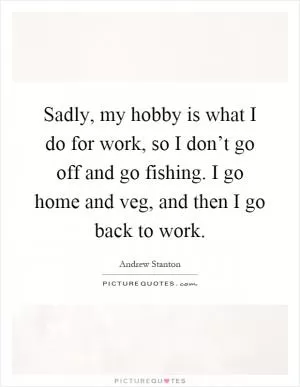 Sadly, my hobby is what I do for work, so I don’t go off and go fishing. I go home and veg, and then I go back to work Picture Quote #1