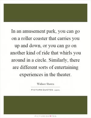In an amusement park, you can go on a roller coaster that carries you up and down, or you can go on another kind of ride that whirls you around in a circle. Similarly, there are different sorts of entertaining experiences in the theater Picture Quote #1