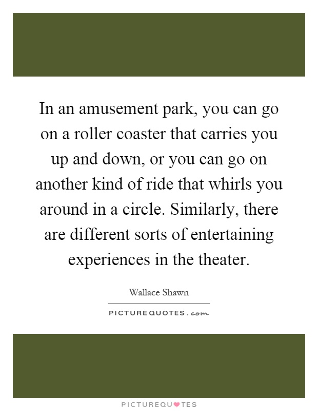 In an amusement park, you can go on a roller coaster that carries you up and down, or you can go on another kind of ride that whirls you around in a circle. Similarly, there are different sorts of entertaining experiences in the theater Picture Quote #1