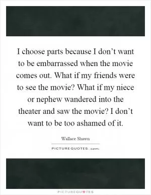 I choose parts because I don’t want to be embarrassed when the movie comes out. What if my friends were to see the movie? What if my niece or nephew wandered into the theater and saw the movie? I don’t want to be too ashamed of it Picture Quote #1