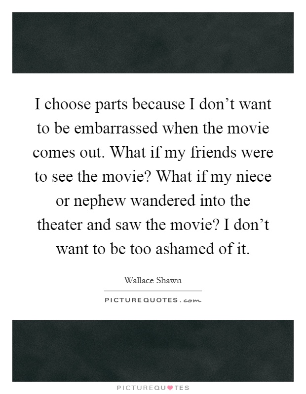 I choose parts because I don't want to be embarrassed when the movie comes out. What if my friends were to see the movie? What if my niece or nephew wandered into the theater and saw the movie? I don't want to be too ashamed of it Picture Quote #1