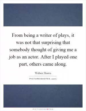From being a writer of plays, it was not that surprising that somebody thought of giving me a job as an actor. After I played one part, others came along Picture Quote #1