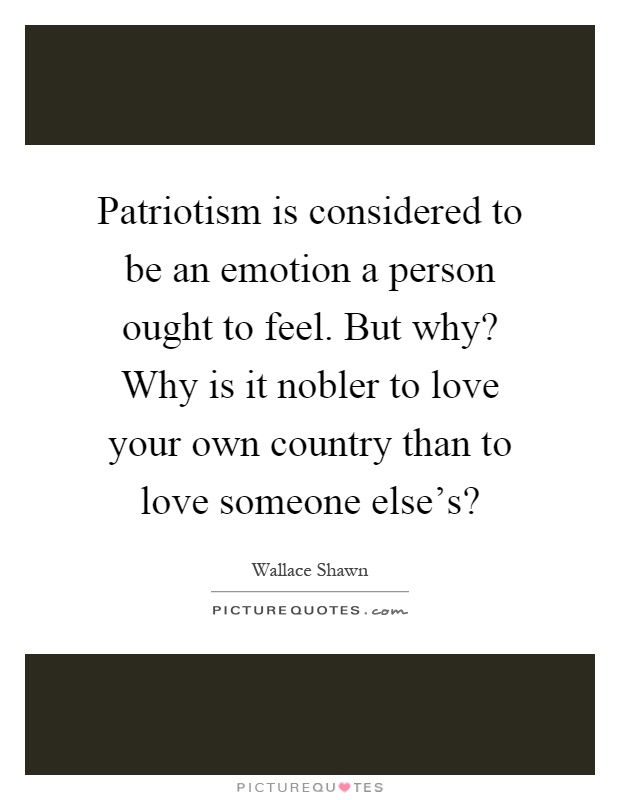 Patriotism is considered to be an emotion a person ought to feel. But why? Why is it nobler to love your own country than to love someone else's? Picture Quote #1