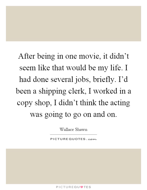 After being in one movie, it didn't seem like that would be my life. I had done several jobs, briefly. I'd been a shipping clerk, I worked in a copy shop, I didn't think the acting was going to go on and on Picture Quote #1