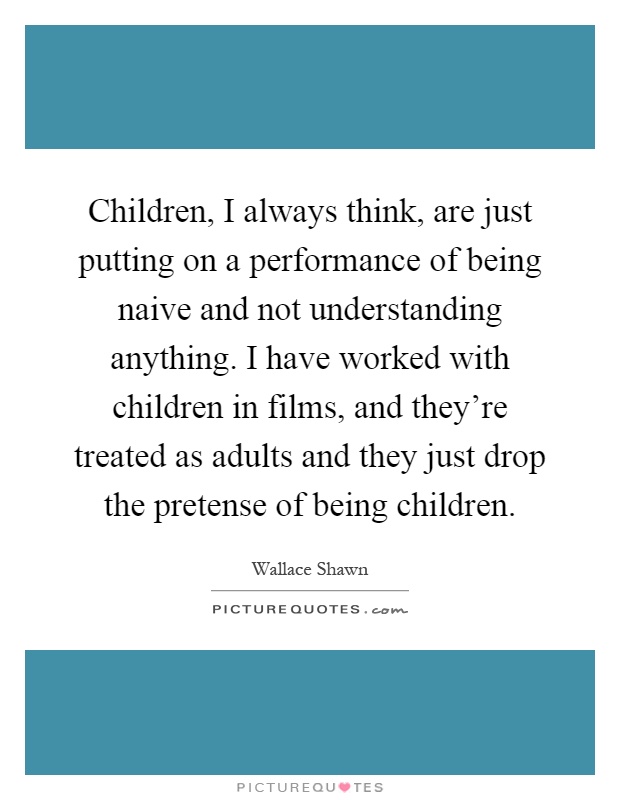 Children, I always think, are just putting on a performance of being naive and not understanding anything. I have worked with children in films, and they're treated as adults and they just drop the pretense of being children Picture Quote #1
