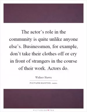 The actor’s role in the community is quite unlike anyone else’s. Businessmen, for example, don’t take their clothes off or cry in front of strangers in the course of their work. Actors do Picture Quote #1