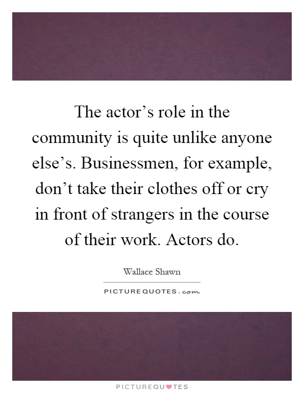 The actor's role in the community is quite unlike anyone else's. Businessmen, for example, don't take their clothes off or cry in front of strangers in the course of their work. Actors do Picture Quote #1