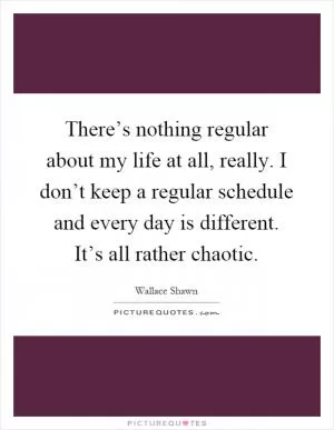 There’s nothing regular about my life at all, really. I don’t keep a regular schedule and every day is different. It’s all rather chaotic Picture Quote #1