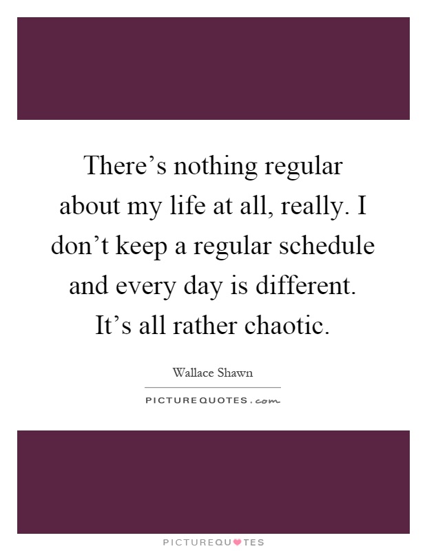 There's nothing regular about my life at all, really. I don't keep a regular schedule and every day is different. It's all rather chaotic Picture Quote #1