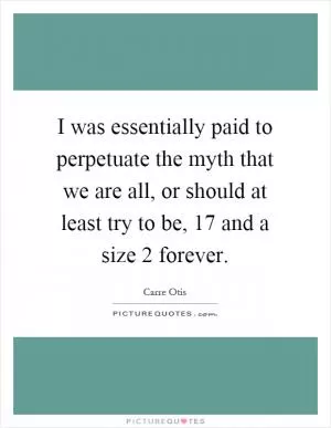 I was essentially paid to perpetuate the myth that we are all, or should at least try to be, 17 and a size 2 forever Picture Quote #1