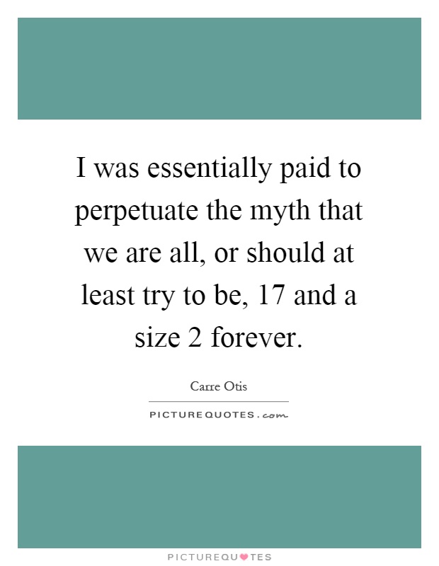 I was essentially paid to perpetuate the myth that we are all, or should at least try to be, 17 and a size 2 forever Picture Quote #1