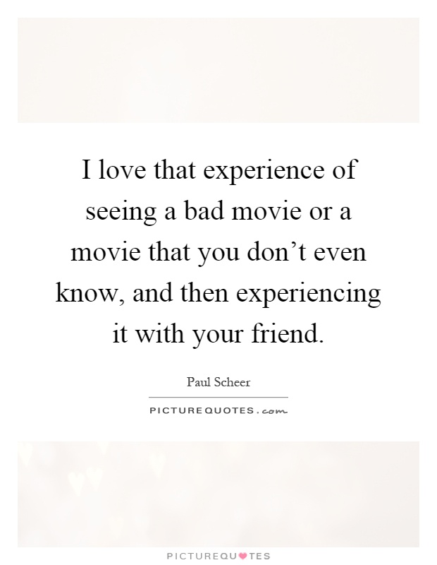 I love that experience of seeing a bad movie or a movie that you don't even know, and then experiencing it with your friend Picture Quote #1