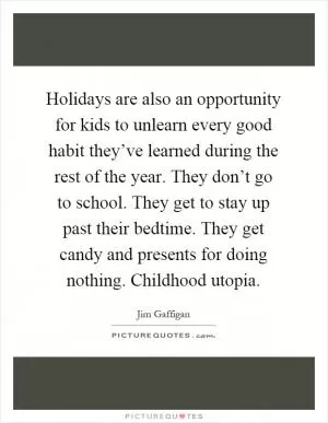 Holidays are also an opportunity for kids to unlearn every good habit they’ve learned during the rest of the year. They don’t go to school. They get to stay up past their bedtime. They get candy and presents for doing nothing. Childhood utopia Picture Quote #1