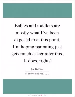 Babies and toddlers are mostly what I’ve been exposed to at this point. I’m hoping parenting just gets much easier after this. It does, right? Picture Quote #1