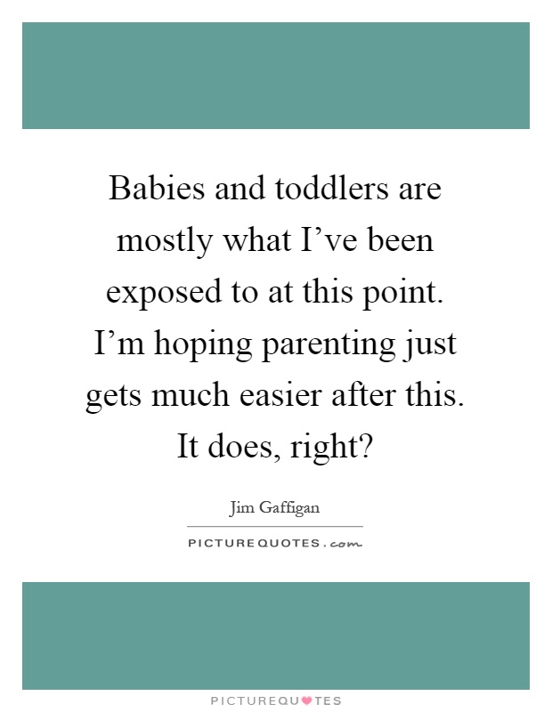 Babies and toddlers are mostly what I've been exposed to at this point. I'm hoping parenting just gets much easier after this. It does, right? Picture Quote #1