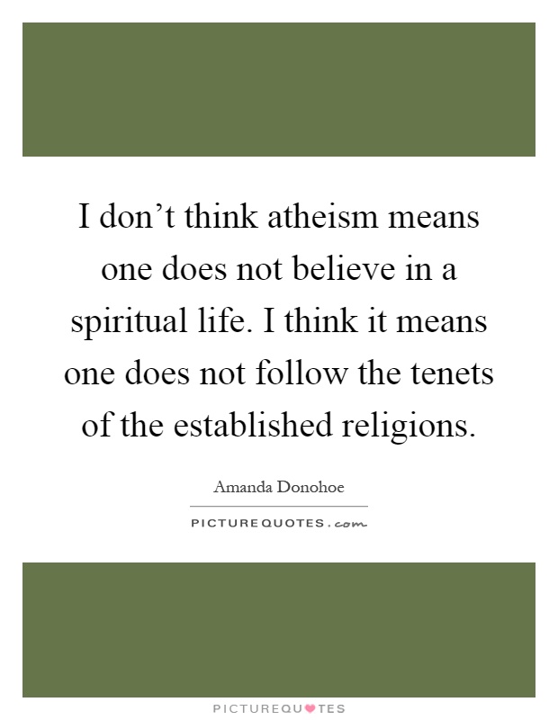 I don't think atheism means one does not believe in a spiritual life. I think it means one does not follow the tenets of the established religions Picture Quote #1