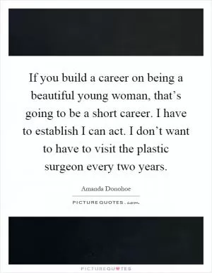 If you build a career on being a beautiful young woman, that’s going to be a short career. I have to establish I can act. I don’t want to have to visit the plastic surgeon every two years Picture Quote #1